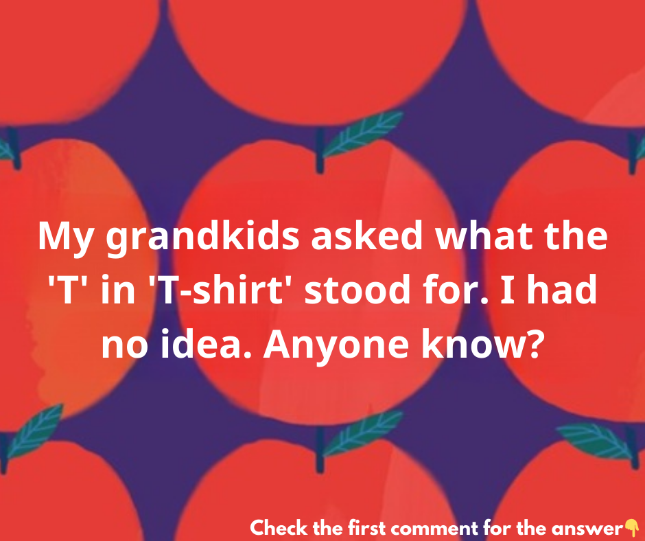 My grandkids asked what the “T” in “T-shirt” stood for. I had no idea. Anyone know?